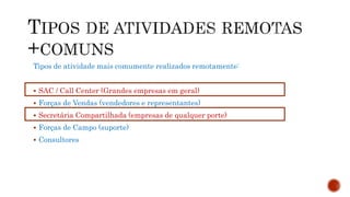 Tipos de atividade mais comumente realizados remotamente:
 SAC / Call Center (Grandes empresas em geral)
 Forças de Vendas (vendedores e representantes)
 Secretária Compartilhada (empresas de qualquer porte)
 Forças de Campo (suporte)
 Consultores
 