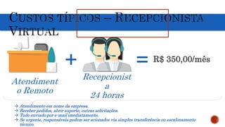Atendiment
o Remoto
Recepcionist
a
24 horas
+ = R$ 350,00/mês
 Atendimento em nome da empresa.
 Receber pedidos, abrir suporte, outras solicitações.
 Tudo enviado por e-mail imediatamente.
 Se urgente, responsáveis podem ser acionados via simples transferência ou escalonamento
técnico.
 