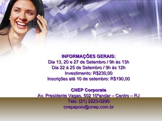 INFORMAÇÕES GERAIS: Dia 13, 20 e 27 de Setembro / 9h às 13h Dia 22 à 25 de Setembro / 9h às 12h Investimento: R$230,00 Inscrições até 10 de setembro: R$190,00 CNEP Corporate Av. Presidente Vagas, 502 10ºandar – Centro – RJ Tels: (21) 2223-0290 [email_address] 