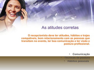 As atitudes corretas O recepcionista deve ter atitudes, hábitos e trajes compatíveis, bom relacionamento com as pessoas que transitam no evento, ter boa comunicação e ter visão e postura profissional. Comunicação Técnicas de postura Hábitos pessoais  