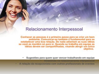 Relacionamento Interpessoal Conhecer as pessoas é o primeiro passo para se criar um bom ambiente. Comunicar-se também é fundamental para se estabelecer uma boa relação. De nada adiantam as suas idéias se você as mantêm só para si. Quando se trabalha em equipe as idéias devem ser compartilhadas, visando atingir um único objetivo.  Sugestões para quem quer vencer trabalhando em equipe Investindo no relacionamento interpessoal A relação da recepcionista com outros profissionais de eventos 