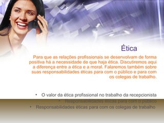 Ética Para que as relações profissionais se desenvolvam de forma positiva há a necessidade de que haja ética. Discutiremos aqui a diferença entre a ética e a moral. Falaremos também sobre suas responsabilidades éticas para com o público e para com os colegas de trabalho. O valor da ética profissional no trabalho da recepcionista Responsabilidades éticas para com o público Responsabilidades éticas para com os colegas de trabalho  