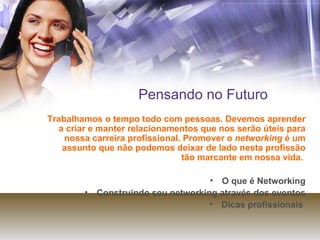 Pensando no Futuro Trabalhamos o tempo todo com pessoas. Devemos aprender a criar e manter relacionamentos que nos serão úteis para nossa carreira profissional. Promover o  networking  é um assunto que não podemos deixar de lado nesta profissão tão marcante em nossa vida.   O que é Networking Construindo seu networking através dos eventos Dicas profissionais  