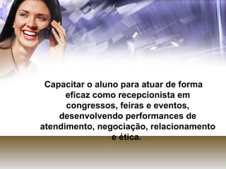 Capacitar o aluno para atuar de forma eficaz como recepcionista em congressos, feiras e eventos, desenvolvendo performances de atendimento, negociação, relacionamento e ética.  