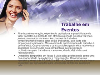 Trabalhe em Eventos Aliar boa remuneração, experiência profissional e possibilidade de fazer contatos no mercado tem atraído a atenção de cada vez mais jovens para a área de feiras. As chances de trabalhar temporariamente nesse setor estão crescendo. Boa parte dos empregos é temporária. Mas a oferta de oportunidades de trabalho é permanente. Os promotores e os expositores geralmente recorrem a seu banco de currículos ou a companhias que terceirizam profissionais para trabalhar nos eventos, desde eletricistas até recepcionistas. O trabalho temporário em feiras é visto pelos profissionais como uma boa oportunidade de melhorar a remuneração. Recepcionistas recebem por volta de R$ 100,00 a R$ 130,00 para cada dia de feira e costumam ser convocados para uma média de três ou quatro por mês. 