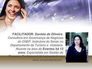 FACILITADOR :  Daniela de Oliveira . Consultora em Governança de Negócios do CNEP. Instrutora do Senac no Departamento de Turismo e  Hotelaria. Atuante na área de  Eventos há 13 anos.  Especialista em Gestão de Pessoas. Profissional de treinamento na área comportamental.   