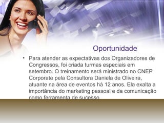 Oportunidade Para atender as expectativas dos Organizadores de Congressos, foi criada turmas especiais em setembro. O treinamento será ministrado no CNEP Corporate pela Consultora Daniela de Oliveira, atuante na área de eventos há 12 anos. Ela exalta a importância do marketing pessoal e da comunicação como ferramenta de sucesso.  
