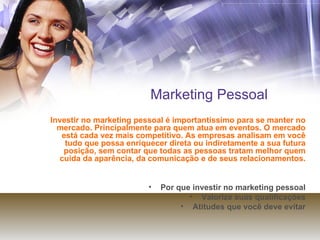 Marketing Pessoal Investir no marketing pessoal é importantíssimo para se manter no mercado. Principalmente para quem atua em eventos. O mercado está cada vez mais competitivo. As empresas analisam em você tudo que possa enriquecer direta ou indiretamente a sua futura posição, sem contar que todas as pessoas tratam melhor quem cuida da aparência, da comunicação e de seus relacionamentos. Por que investir no marketing pessoal Valorize suas qualificações Atitudes que você deve evitar 