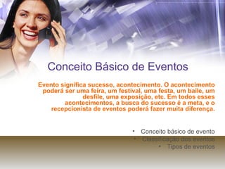 Conceito Básico de Eventos Evento significa sucesso, acontecimento. O acontecimento poderá ser uma feira, um festival, uma festa, um baile, um desfile, uma exposição, etc. Em todos esses acontecimentos, a busca do sucesso é a meta, e o recepcionista de eventos poderá fazer muita diferença. Conceito básico de evento Classificação dos eventos Tipos de eventos 