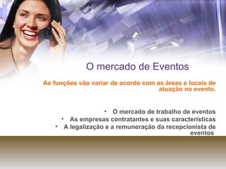 O mercado de Eventos As funções vão variar de acordo com as áreas e locais de atuação no evento. O mercado de trabalho de eventos As empresas contratantes e suas características A legalização e a remuneração da recepcionista de eventos  