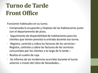 Turno de Tarde Front Office 
Funciones habituales en su turno. 
•Comprueba la ocupación y limpieza de las habitaciones junto con el departamento de pisos. 
• Seguimiento de disponibilidad de habitaciones para los clientes que tienen prevista la entrada durante ese turno. 
• Registra, controla y cobra las facturas de los servicios– Registra, controla y cobra las facturas de los servicios consumidos por los clientes a lo largo de la tarde.– 
•Realiza el cuadre de caja. 
• Se informa de las incidencias ocurridas durante el turno anterior a través del Libro de Novedades…  