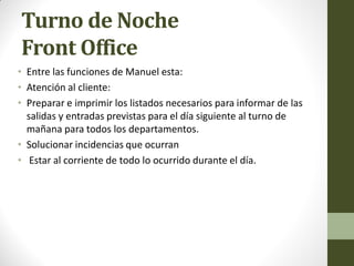 Turno de Noche Front Office 
•Entre las funciones de Manuel esta: 
•Atención al cliente: 
•Preparar e imprimir los listados necesarios para informar de las salidas y entradas previstas para el día siguiente al turno de mañana para todos los departamentos. 
•Solucionar incidencias que ocurran 
• Estar al corriente de todo lo ocurrido durante el día.  