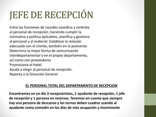 JEFE DE RECEPCIÓN 
Entre las funciones de Lourdes coordina y controla al personal de recepción ,haciendo cumplir la normativa y política aplicables, planifica y gestiona al personal y al material. Establece la relación adecuada con el cliente, también en la postventa Determina la mejor forma de comunicación interdepartamental y en el propio departamento, así como con proveedores. Promociona el hotel. Ayuda a elegir al personal de recepción. Reporta a la Dirección General 
Encontramos en un día 3 recepcionistas, 1 ayudante de recepción, 1 jefe de recepción y 1 persona en reservas. Tenemos en cuenta que siempre hay una persona de descanso y los turnos deben cuadrar usando al ayudante como comodín en los días de más ocupación y movimiento 
EL PERSONAL TOTAL DEL DEPARTAMENTO DE RECEPCION  