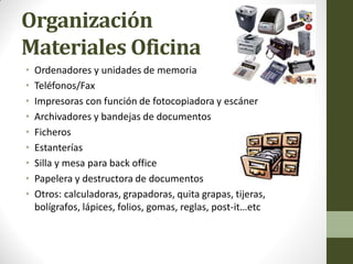 Organización Materiales Oficina 
•Ordenadores y unidades de memoria 
•Teléfonos/Fax 
•Impresoras con función de fotocopiadora y escáner 
•Archivadores y bandejas de documentos 
•Ficheros 
•Estanterías 
•Silla y mesa para back office 
•Papelera y destructora de documentos 
•Otros: calculadoras, grapadoras, quita grapas, tijeras, bolígrafos, lápices, folios, gomas, reglas, post-it…etc  