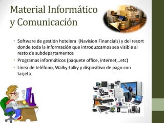 Material Informático y Comunicación 
•Software de gestión hotelera (Navision Financials) y del resort donde toda la información que introduzcamos sea visible al resto de subdepartamentos 
•Programas informáticos (paquete office, internet,..etc) 
•Línea de teléfono, Walky-talky y dispositivo de pago con tarjeta  