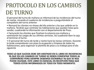 PROTOCOLO EN LOS CAMBIOS DE TURNO 
El personal del turno de mañana se informará de las incidencias del turno de noche, mirando el cuaderno de incidencias o preguntándole al compañero del turno anterior. 
• Revisará los clientes no-shows del día anterior y los que saldrán en la mañana. Tendrán que controlar las habitaciones que quedan listas para vender, cuadrando la información con el departamento de Pisos. 
• Facturarán los clientes que finalizan la estancia esa mañana y controlarán los cargos de sus últimos servicios. Así cuadrarán bien la caja al terminar el turno. 
• El personal del turno de tarde y noche hará las tareas similares. Durante la tarde comprobarán con pisos la ocupación y limpieza de todas las habitaciones, para organizar la plantilla de pisos y su trabajo para el día siguiente 
TODO LO QUE SUCEDA DEBE SER ANOTADO EN EL LIBRO DE INCIDENCIAS YA QUE EN LOS CAMBIOS DE TURNO SE DEBEN COMENTAR TODOS AL COMPAÑERO PERO SIEMPRE DEBEMOS ESCRIBIRLO YA QUE SE NOS PUEDE OLVIDAR. ESTE LIBRO ES ESENCIAL EN RECEPCIÓN PARA QUE TODOS ESTEN INFORMADOS DE TODO EN TODO MOMENTO.  