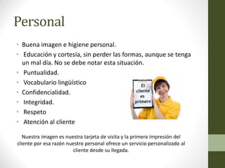 Personal 
•Buena imagen e higiene personal. 
• Educación y cortesía, sin perder las formas, aunque se tenga un mal día. No se debe notar esta situación. 
• Puntualidad. 
• Vocabulario lingüístico 
•Confidencialidad. 
• Integridad. 
• Respeto 
• Atención al cliente 
Nuestra imagen es nuestra tarjeta de visita y la primera impresión del cliente por esa razón nuestro personal ofrece un servicio personalizado al cliente desde su llegada. 