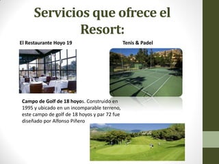 Servicios que ofrece el Resort: 
El Restaurante Hoyo 19 Tenis & Padel 
Campo de Golf de 18 hoyos. Construido en 1995 y ubicado en un incomparable terreno, este campo de golf de 18 hoyos y par 72 fue diseñado por Alfonso Piñero  