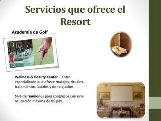 Servicios que ofrece el Resort 
Academia de Golf 
Wellness & Beauty Center .Centro especializado que ofrece masajes, rituales, tratamientos faciales y de relajación 
Sala de reuniones para congresos con una ocupación máxima de 85 pax.  