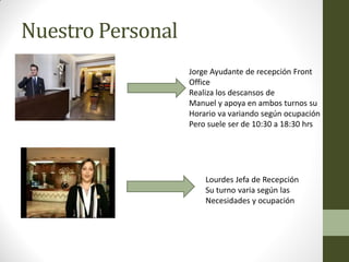 Nuestro Personal 
Jorge Ayudante de recepción Front 
Office 
Realiza los descansos de 
Manuel y apoya en ambos turnos su 
Horario va variando según ocupación 
Pero suele ser de 10:30 a 18:30 hrs 
Lourdes Jefa de Recepción 
Su turno varia según las 
Necesidades y ocupación  