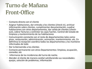Turno de Mañana Front-Office 
•Contacto directo con el cliente 
•Asignar habitaciones, dar entrada a los clientes (check-in), archivar información sobre clientes, cumplimentar documentación, cuadrar habitaciones con otros departamentos, dar salida de clientes (check- out), cobrar facturas y controlar las cajas fuertes. Control del estado de limpieza y mantenimiento de las habitaciones 
•Comunicación constante con el resto de departamentos tales como pisos, restauración, administración, animación, mantenimiento..etc. En definitiva la recepción coordina todos los departamentos y los mantiene informados de todo 
•Dar la bienvenida a los clientes 
•Contacto permanente con otros Departamentos: limpieza, ocupación, comedor, etc 
• Informarse de las incidencias del turno de noche. 
•Atender al cliente de manera cordial satisfaciendo sus necesidades: quejas, solución de problemas, información  
