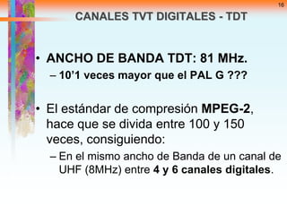 16

CANALES TVT DIGITALES - TDT

• ANCHO DE BANDA TDT: 81 MHz.
– 10’1 veces mayor que el PAL G ???

• El estándar de compresión MPEG-2,
hace que se divida entre 100 y 150
veces, consiguiendo:
– En el mismo ancho de Banda de un canal de
UHF (8MHz) entre 4 y 6 canales digitales.

 