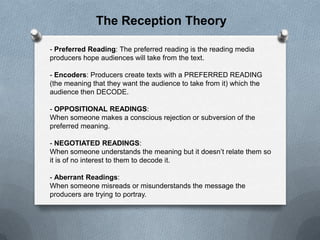 The Reception Theory
- Preferred Reading: The preferred reading is the reading media
producers hope audiences will take from the text.

- Encoders: Producers create texts with a PREFERRED READING
(the meaning that they want the audience to take from it) which the
audience then DECODE.
- OPPOSITIONAL READINGS:
When someone makes a conscious rejection or subversion of the
preferred meaning.
- NEGOTIATED READINGS:
When someone understands the meaning but it doesn’t relate them so
it is of no interest to them to decode it.
- Aberrant Readings:
When someone misreads or misunderstands the message the
producers are trying to portray.

 