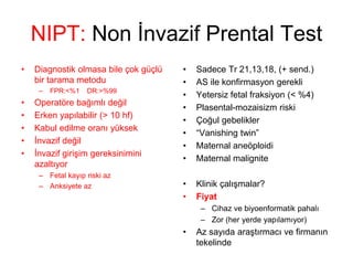 NIPT: Non İnvazif Prental Test
• Diagnostik olmasa bile çok güçlü
bir tarama metodu
– FPR:<%1 DR:>%99
• Operatöre bağımlı değil
• Erken yapılabilir (> 10 hf)
• Kabul edilme oranı yüksek
• İnvazif değil
• İnvazif girişim gereksinimini
azaltıyor
– Fetal kayıp riski az
– Anksiyete az
• Sadece Tr 21,13,18, (+ send.)
• AS ile konfirmasyon gerekli
• Yetersiz fetal fraksiyon (< %4)
• Plasental-mozaisizm riski
• Çoğul gebelikler
• “Vanishing twin”
• Maternal aneöploidi
• Maternal malignite
• Klinik çalışmalar?
• Fiyat
– Cihaz ve biyoenformatik pahalı
– Zor (her yerde yapılamıyor)
• Az sayıda araştırmacı ve firmanın
tekelinde
 