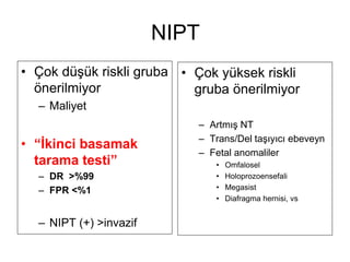 NIPT
• Çok düşük riskli gruba
önerilmiyor
– Maliyet
• “İkinci basamak
tarama testi”
– DR >%99
– FPR <%1
– NIPT (+) >invazif
• Çok yüksek riskli
gruba önerilmiyor
– Artmış NT
– Trans/Del taşıyıcı ebeveyn
– Fetal anomaliler
• Omfalosel
• Holoprozoensefali
• Megasist
• Diafragma hernisi, vs
 