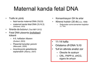 Maternal kanda fetal DNA
• Trafik iki yönlü
– fetal kanda maternal DNA (%0,9)
– maternal kanda fetal DNA (%14,3)
(Sekizawa, 2003)
• İdrarda da bulunur (Tsoi NBY 2012)
• Fetal DNA plasenta (trofoblast)
kökenli
– 4-5. haftadan itibaren
(Guibert, 2003)
– Plasental karyotipi yansıtır
(Masuzaki, 2004)
– Anembryonik gebeliklerde
saptanabilir (Alberry, 2007)
• 11-14 hafta
• Ortalama cff-DNA %10
• %4’ün altında analizi zor
– Obezite ile azalıyor
– CRL, PAPP-A, sHCG,
sigara ile artıyor
• Konsantrasyon GH ile artar
• Klirensi hızlıdır (30 dk) (Lo, 1998)
– Doğumdan sonra tamamen kaybolur
(Lo, 1999)
 
