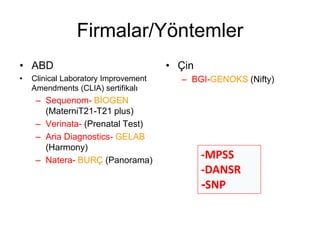 Firmalar/Yöntemler
• ABD
• Clinical Laboratory Improvement
Amendments (CLIA) sertifikalı
– Sequenom- BİOGEN
(MaterniT21-T21 plus)
– Verinata- (Prenatal Test)
– Aria Diagnostics- GELAB
(Harmony)
– Natera- BURÇ (Panorama)
• Çin
– BGI-GENOKS (Nifty)
-MPSS
-DANSR
-SNP
 