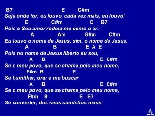 B7
E
C#m
Seja onde for, eu louvo, cada vez mais, eu louvo!
E
C#m
D B7
Pois o Seu amor rodeia-me como o ar.
A
Am
G#m
C#m
Eu louvo o nome de Jesus, sim, o nome de Jesus,
A
B
E A E
Pois no nome de Jesus liberto eu sou,
A
B
E C#m
Se o meu povo, que se chama pelo meu nome,
F#m B
E
Se humilhar, orar e me buscar
A
B
E C#m
Se o meu povo, que se chama pelo meu nome,
F#m B
E E7
Se converter, dos seus caminhos maus

 