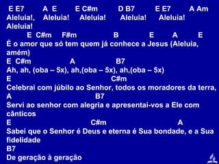 E E7
A E
E C#m
D B7
E E7
A Am
Aleluia!, Aleluia! Aleluia!
Aleluia!
Aleluia!
Aleluia!
E C#m F#m
B
E
A
E
É o amor que só tem quem já conhece a Jesus (Aleluia,
amém)
E C#m
A
B7
Ah, ah, (oba – 5x), ah,(oba – 5x), ah,(oba – 5x)
E
C#m
Celebrai com júbilo ao Senhor, todos os moradores da terra,
A
B7
Servi ao senhor com alegria e apresentai-vos a Ele com
cânticos
E
C#m
A
Sabei que o Senhor é Deus e eterna é Sua bondade, e a Sua
fidelidade
B7
De geração à geração

 
