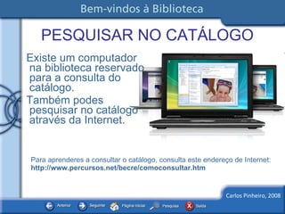PESQUISAR NO CATÁLOGO Existe um computador na biblioteca reservado para a consulta do catálogo.  Também podes pesquisar no catálogo através da Internet.  Para aprenderes a consultar o catálogo, consulta este endereço de Internet:  http://www.percursos.net/becre/comoconsultar.htm 