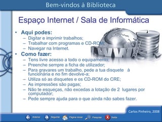 Espaço Internet / Sala de Informática Aqui podes: Digitar e imprimir trabalhos; Trabalhar com programas e CD-ROM; Navegar na Internet. Como fazer: Tens livre acesso a todo o equipamento; Preenche sempre a ficha de utilizador; Para gravares um trabalho, pede a tua disquete  à funcionária e no fim devolve-a; Utiliza só as disquetes e os CD-ROM do CRE; As impressões são pagas; Não te esqueças, não excedas a lotação de 2  lugares por computador; Pede sempre ajuda para o que ainda não sabes fazer. 