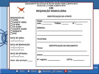 AGRUPAMENTO DE ESCOLAS DE RIO DE MOURO PADRE ALBERTO NETO ESCOLA EB 2,3 PADRE ALBERTO NETO CRE REQUISIÇÃO DOMICILIÁRIA REQUISIÇÃO DE:    LIVRO    CASSETE VÍDEO    CD ROM    CD ÁUDIO     CASSETE ÁUDIO    DISQUETE    DVD DATA DE SAÍDA: ___/____/____ DATA DE RENOVAÇÃO: ___/____/____ ___/____/____ DATA DE ENTRADA: ___/____/____ Assin. dos serviços: ____ NOME: ________________________________________ ANO: _________  TURMA: ______  Nº :______ MORADA: _________________________________________ _________________________________________ TELEFONE: ________________________________________ IDENTIFICAÇÃO DO DOCUMENTO Título: _____________________________________________ Autor:______________________________________ Nº registo: __________ COTA: _________ IDENTIFICAÇÃO DO UTENTE 