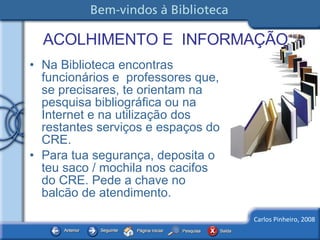 ACOLHIMENTO E  INFORMAÇÃO Na Biblioteca encontras funcionários e  professores que, se precisares, te orientam na pesquisa bibliográfica ou na Internet e na utilização dos restantes serviços e espaços do CRE. Para tua segurança, deposita o teu saco / mochila nos cacifos do CRE. Pede a chave no balcão de atendimento. 