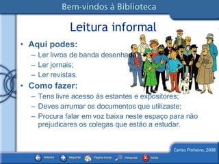 Leitura informal Aqui podes: Ler livros de banda desenha da ; Ler jornais; Ler revistas. Como fazer: Tens livre acesso às estantes e expositores; Deves arrumar os documentos que utilizaste; Procura falar em voz baixa neste espaço para não prejudicares os colegas que estão a estudar. 