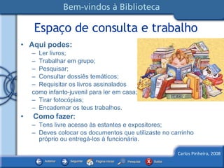 Espaço de consulta e trabalho Aqui podes: Ler livros; Trabalhar em grupo; Pesquisar; Consultar dossiês temáticos; Requisitar os livros assinalados  como infanto-juvenil para ler em casa; Tirar fotocópias; Encadernar os teus trabalhos. Como fazer: Tens livre acesso às estantes e expositores; Deves colocar os documentos que utilizaste no carrinho próprio ou entregá-los à funcionária. 