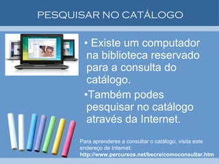 PESQUISAR NO CATÁLOGO Existe um computador na biblioteca reservado para a consulta do catálogo.  Também podes pesquisar no catálogo através da Internet.  Para aprenderes a consultar o catálogo, visita este endereço de Internet:  http://www.percursos.net/becre/comoconsultar.htm 