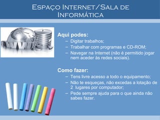Espaço Internet/Sala de Informática Aqui podes: Digitar trabalhos; Trabalhar com programas e CD-ROM; Navegar na Internet (não é permitido jogar nem aceder às redes sociais). Como fazer: Tens livre acesso a todo o equipamento; Não te esqueças, não excedas a lotação de 2  lugares por computador; Pede sempre ajuda para o que ainda não sabes fazer. 