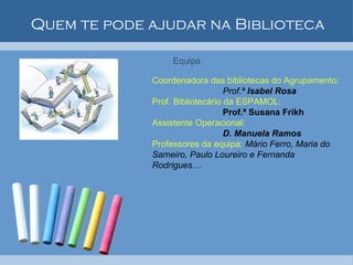 Quem te pode ajudar na Biblioteca Equipa  Coordenadora das bibliotecas do Agrupamento: Prof.ª  Isabel Rosa Prof. Bibliotecário da ESPAMOL: Prof.ª Susana Frikh Assistente Operacional:  D. Manuela Ramos Professores da equipa:  Mário Ferro, Maria do Sameiro, Paulo Loureiro e Fernanda Rodrigues… 