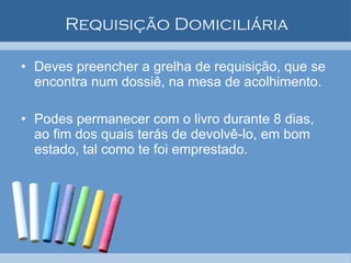 Requisição Domiciliária Deves preencher a grelha de requisição, que se encontra num dossiê, na mesa de acolhimento. Podes permanecer com o livro durante 8 dias, ao fim dos quais terás de devolvê-lo, em bom estado, tal como te foi emprestado. 