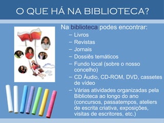 O QUE HÁ NA BIBLIOTECA? Na  biblioteca  podes encontrar: Livros Revistas Jornais Dossiês temáticos Fundo local (sobre o nosso concelho) CD Áudio, CD-ROM, DVD, cassetes de vídeo Várias atividades organizadas pela Biblioteca ao longo do ano (concursos, passatempos, ateliers de escrita criativa, exposições, visitas de escritores, etc.)  
