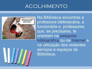 ACOLHIMENTO Na Biblioteca encontras a professora bibliotecária, a funcionária e  professores que, se precisares, te orientam na  pesquisa bibliográfica  ou na  Internet  e na utilização dos restantes serviços e espaços da Biblioteca. 
