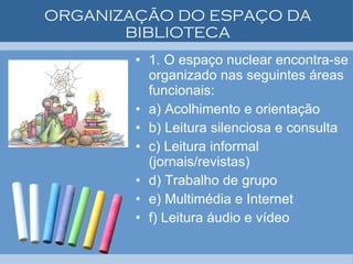 ORGANIZAÇÃO DO ESPAÇO DA BIBLIOTECA 1. O espaço nuclear encontra-se organizado nas seguintes áreas funcionais: a) Acolhimento e orientação b) Leitura silenciosa e consulta c) Leitura informal (jornais/revistas) d) Trabalho de grupo e) Multimédia e Internet f) Leitura áudio e vídeo 
