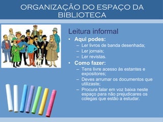 ORGANIZAÇÃO DO ESPAÇO DA BIBLIOTECA Leitura informal Aqui podes: Ler livros de banda desenhada; Ler jornais; Ler revistas. Como fazer: Tens livre acesso às estantes e expositores; Deves arrumar os documentos que utilizaste; Procura falar em voz baixa neste espaço para não prejudicares os colegas que estão a estudar. 