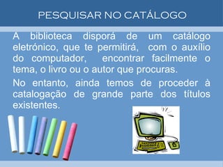 PESQUISAR NO CATÁLOGO A biblioteca disporá de um catálogo eletrónico, que te permitirá,  com o auxílio do computador,  encontrar facilmente o tema, o livro ou o autor que procuras.  No entanto, ainda temos de proceder à catalogação de grande parte dos títulos existentes. 