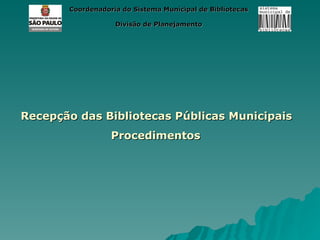 Coordenadoria do Sistema Municipal de Bibliotecas

                   Divisão de Planejamento




Recepção das Bibliotecas Públicas Municipais
                  Procedimentos
 