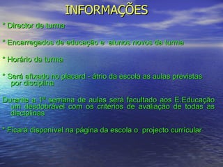 INFORMAÇÕES * Director de turma  * Encarregados de educação e  alunos novos da turma * Horário da turma * Será afixado no placard - átrio da escola as aulas previstas por disciplina Durante a 1ª semana de aulas será facultado aos E.Educação um desdobrável com os critérios de avaliação de todas as disciplinas * Ficará disponível na página da escola o  projecto currícular 